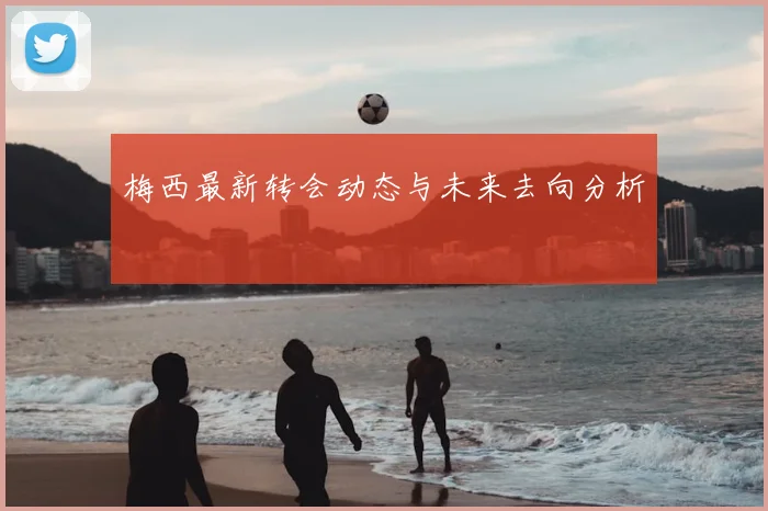 梅西最新转会动态与未来去向分析