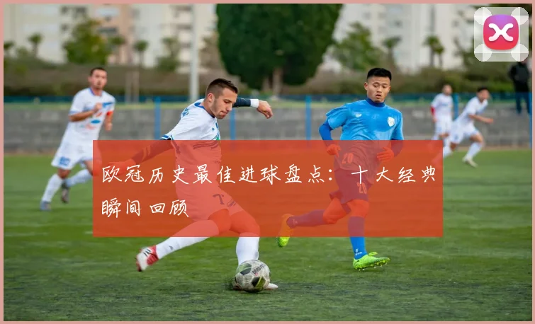 欧冠历史最佳进球盘点：十大经典瞬间回顾