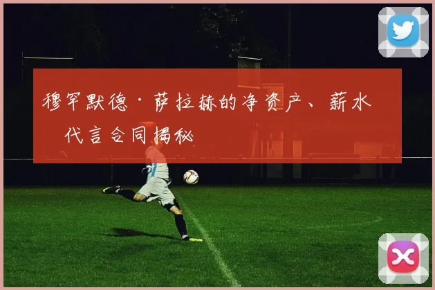穆罕默德·萨拉赫的净资产、薪水和代言合同揭秘