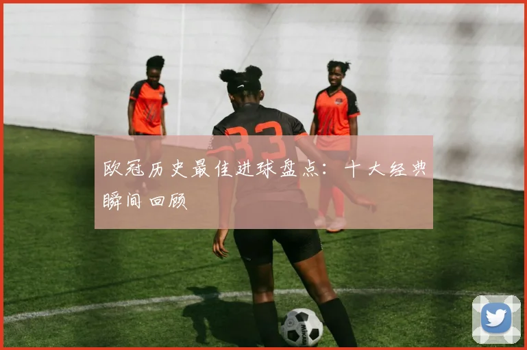 欧冠历史最佳进球盘点：十大经典瞬间回顾